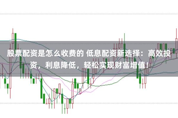 股票配资是怎么收费的 低息配资新选择：高效投资，利息降低，轻松实现财富增值！