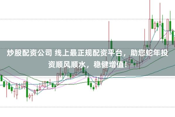 炒股配资公司 线上最正规配资平台，助您蛇年投资顺风顺水，稳健增值！