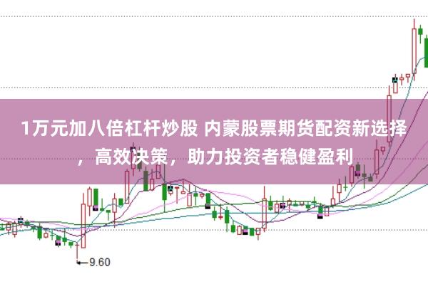1万元加八倍杠杆炒股 内蒙股票期货配资新选择，高效决策，助力投资者稳健盈利