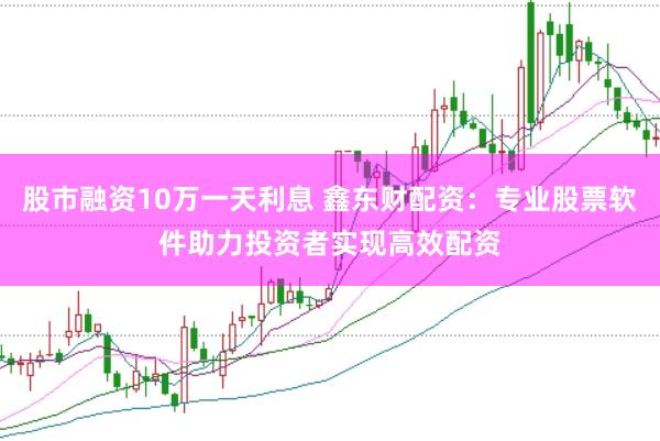 股市融资10万一天利息 鑫东财配资：专业股票软件助力投资者实现高效配资