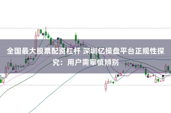 全国最大股票配资杠杆 深圳亿操盘平台正规性探究：用户需审慎辨别