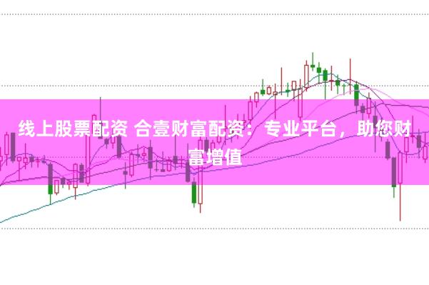 线上股票配资 合壹财富配资：专业平台，助您财富增值