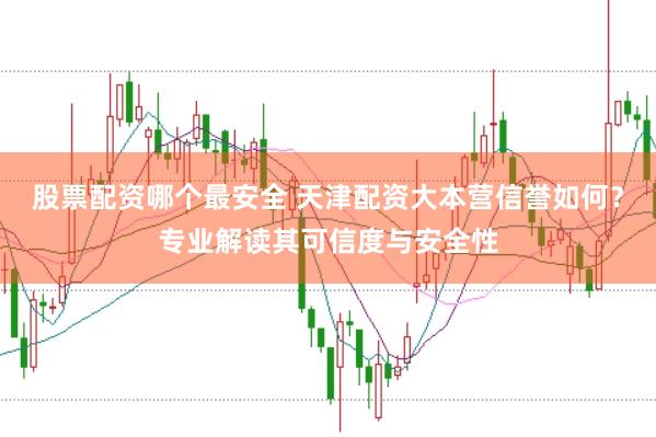 股票配资哪个最安全 天津配资大本营信誉如何？专业解读其可信度与安全性
