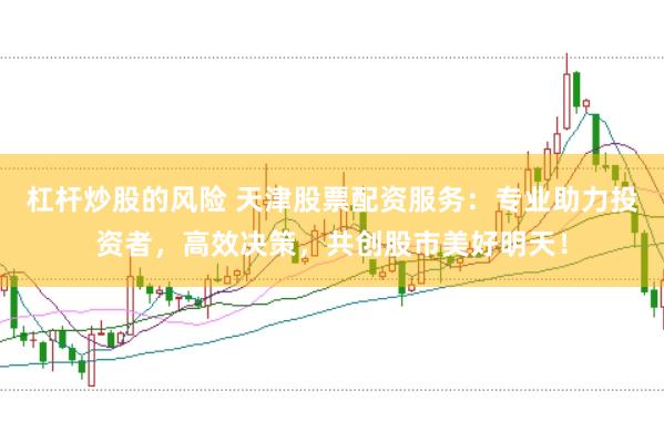 杠杆炒股的风险 天津股票配资服务：专业助力投资者，高效决策，共创股市美好明天！