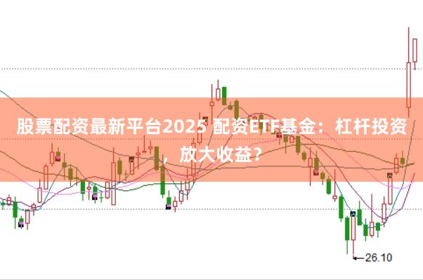股票配资最新平台2025 配资ETF基金：杠杆投资，放大收益？