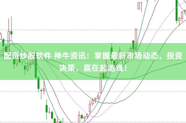 配资炒股软件 神牛资讯：掌握最新市场动态，投资决策，赢在起跑线！