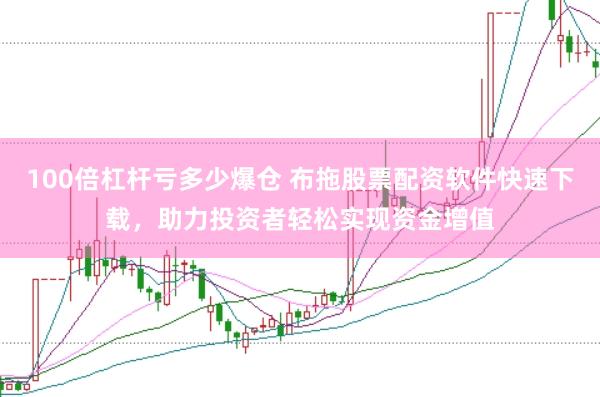 100倍杠杆亏多少爆仓 布拖股票配资软件快速下载，助力投资者轻松实现资金增值
