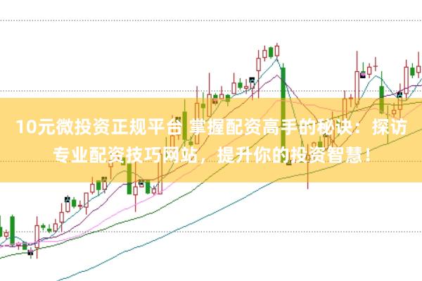 10元微投资正规平台 掌握配资高手的秘诀：探访专业配资技巧网站，提升你的投资智慧！