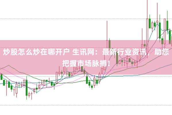 炒股怎么炒在哪开户 生讯网：最新行业资讯，助您把握市场脉搏！