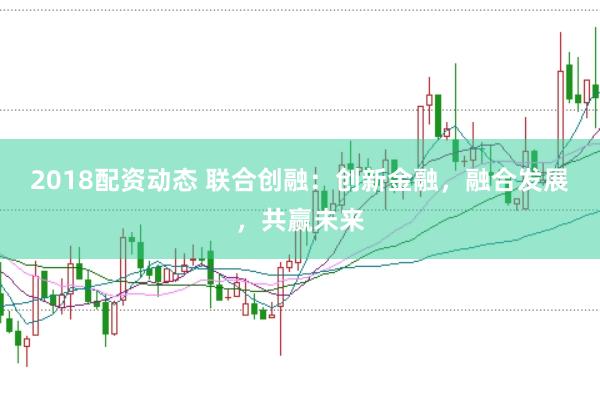 2018配资动态 联合创融：创新金融，融合发展，共赢未来