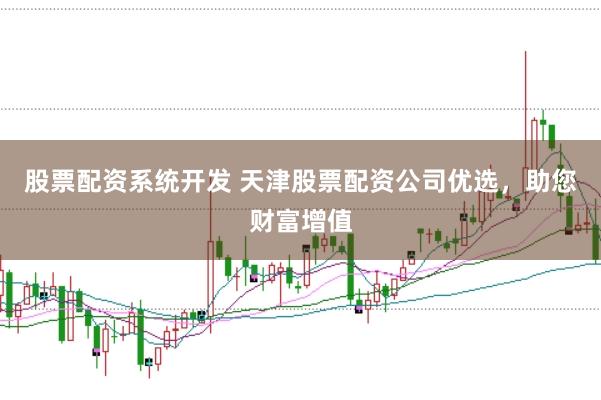 股票配资系统开发 天津股票配资公司优选，助您财富增值