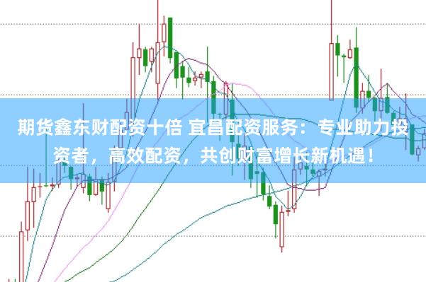 期货鑫东财配资十倍 宜昌配资服务：专业助力投资者，高效配资，共创财富增长新机遇！