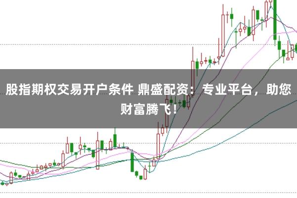 股指期权交易开户条件 鼎盛配资：专业平台，助您财富腾飞！
