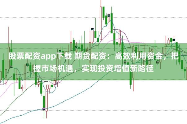 股票配资app下载 期货配资：高效利用资金，把握市场机遇，实现投资增值新路径