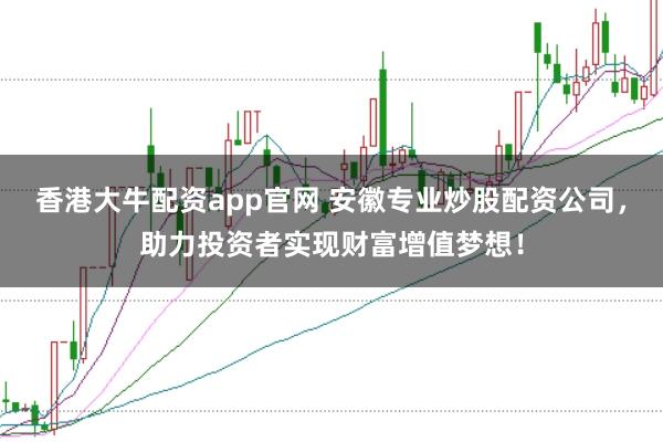 香港大牛配资app官网 安徽专业炒股配资公司，助力投资者实现财富增值梦想！