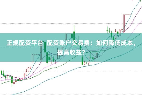 正规配资平台  配资账户交易费：如何降低成本，提高收益？
