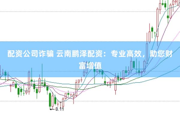 配资公司诈骗 云南鹏泽配资：专业高效，助您财富增值