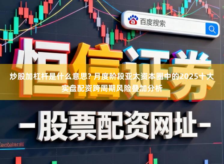 炒股加杠杆是什么意思? 月度阶段亚太资本圈中的2025十大实盘配资跨周期风险叠加分析