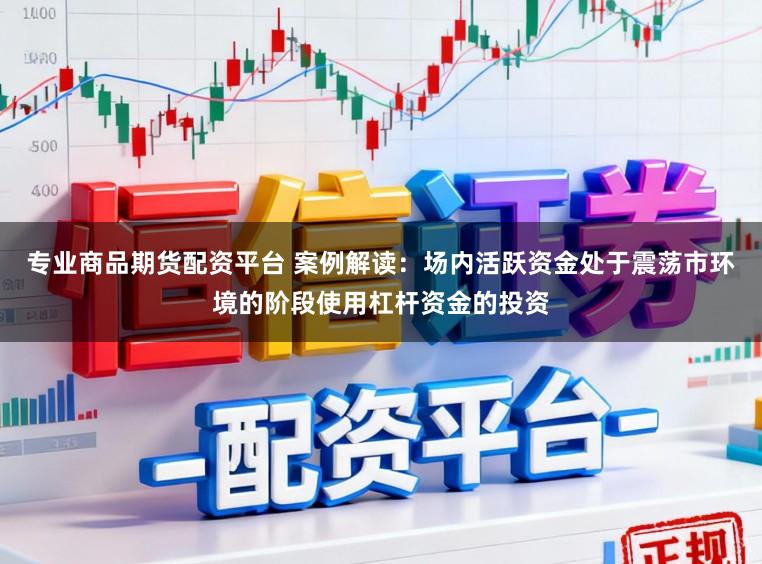 专业商品期货配资平台 案例解读：场内活跃资金处于震荡市环境的阶段使用杠杆资金的投资